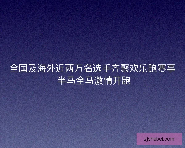 全国及海外近两万名选手齐聚欢乐跑赛事 半马全马激情开跑 全国及海外近两万名选手齐聚欢乐跑赛事 半马全马激情开跑