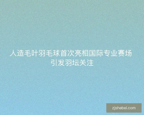 人造毛叶羽毛球首次亮相国际专业赛场 引发羽坛关注
