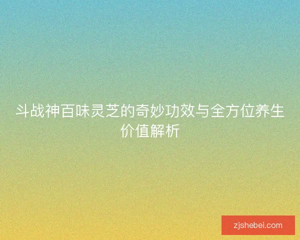 斗战神百味灵芝的奇妙功效与全方位养生价值解析