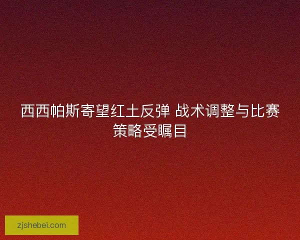 西西帕斯寄望红土反弹 战术调整与比赛策略受瞩目 西西帕斯寄望红土反弹 战术调整与比赛策略受瞩目