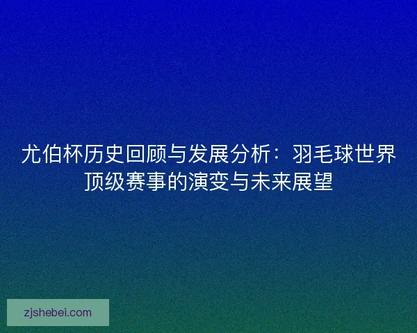 尤伯杯历史回顾与发展分析：羽毛球世界顶级赛事的演变与未来展望