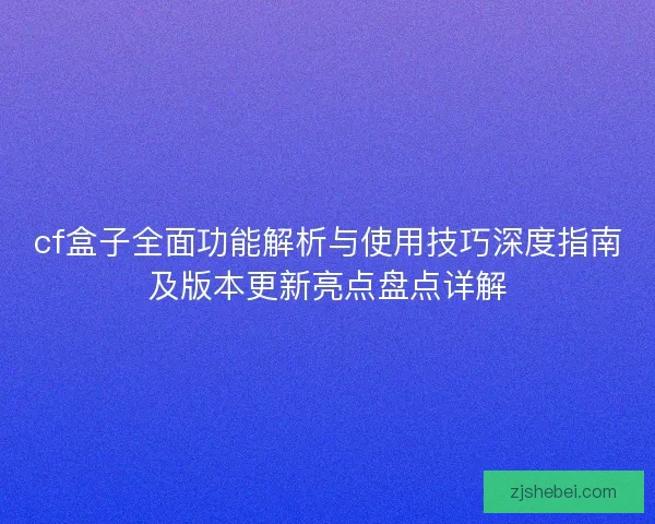 cf盒子全面功能解析与使用技巧深度指南及版本更新亮点盘点详解