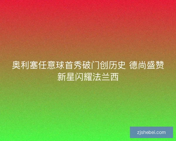 奥利塞任意球首秀破门创历史 德尚盛赞新星闪耀法兰西