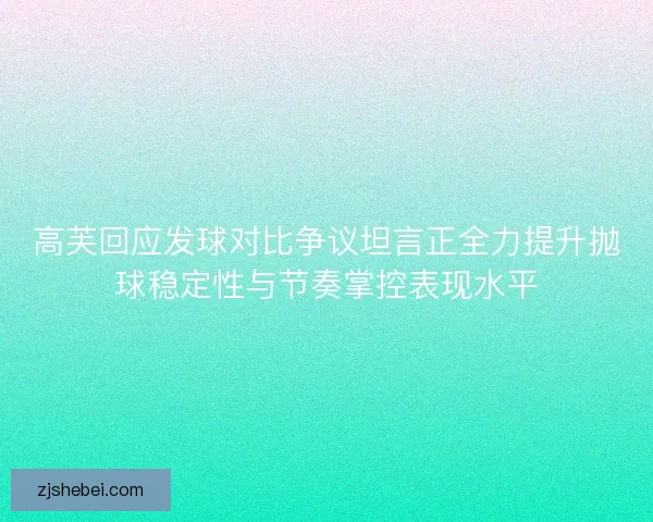 高芙回应发球对比争议坦言正全力提升抛球稳定性与节奏掌控表现水平 高芙回应发球对比争议坦言正全力提升抛球稳定性与节奏掌控表现水平