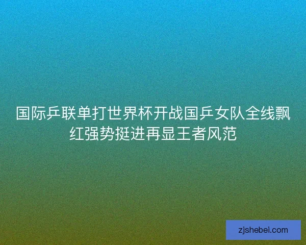 国际乒联单打世界杯开战国乒女队全线飘红强势挺进再显王者风范 国际乒联单打世界杯开战国乒女队全线飘红强势挺进再显王者风范